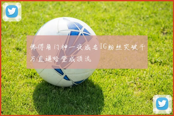 佛得角门神一夜成名IG粉丝突破千万直逼哈登成顶流