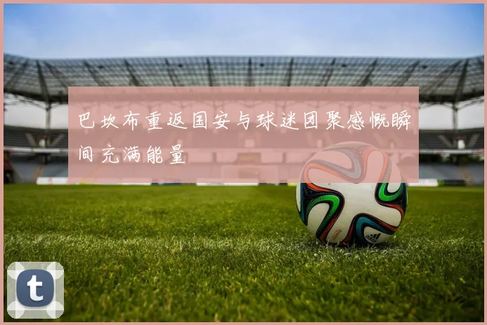 巴坎布重返国安与球迷团聚感慨瞬间充满能量