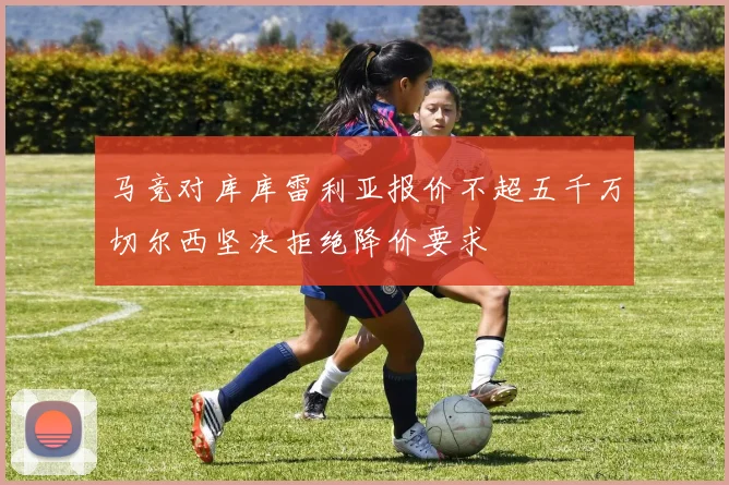 马竞对库库雷利亚报价不超五千万切尔西坚决拒绝降价要求