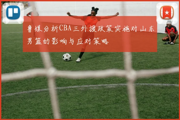 鲁媒分析CBA三外援政策实施对山东男篮的影响与应对策略