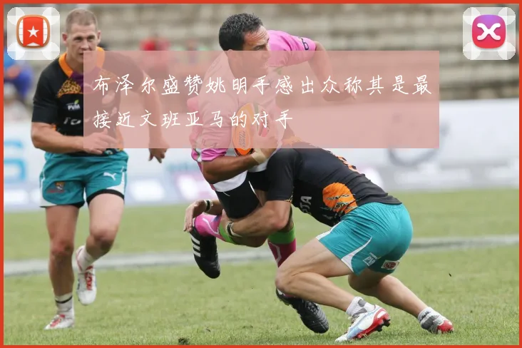 布泽尔盛赞姚明手感出众称其是最接近文班亚马的对手