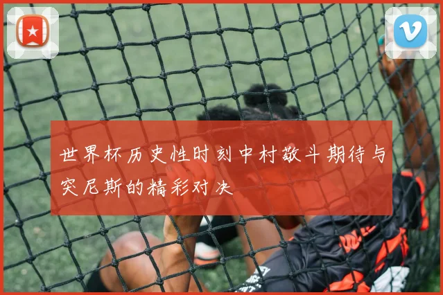 世界杯历史性时刻中村敬斗期待与突尼斯的精彩对决
