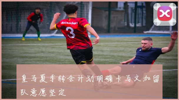 皇马夏季转会计划明确卡马文加留队意愿坚定