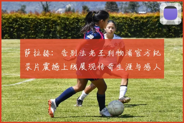 萨拉赫：告别法老王利物浦官方纪录片震撼上线展现传奇生涯与感人时刻
