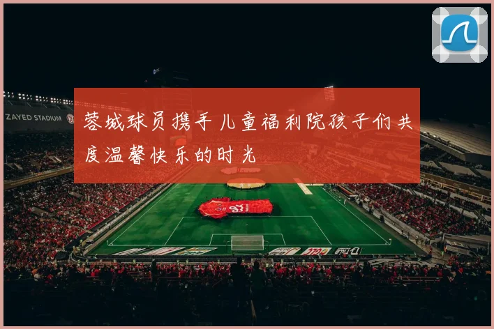 蓉城球员携手儿童福利院孩子们共度温馨快乐的时光