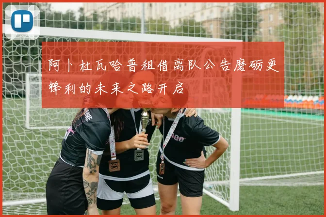 阿卜杜瓦哈普租借离队公告磨砺更锋利的未来之路开启