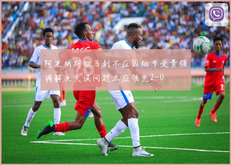 阿里纳斯称马刺不应因细节受责强调解决失误问题本应领先2-0